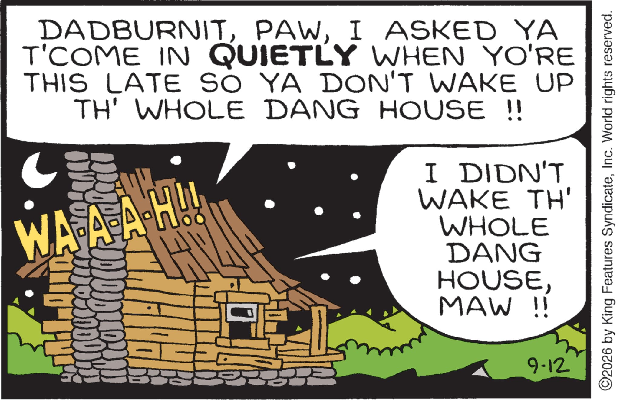 Animated cartoon OCR: DADBURNITI ASKED YA T'COME IN QUIETLY WHEN YO'RE THIS LATE SO YA DON'T WAKE UP TH' WHOLE DANG HOUSE !! ? WA-A-AH!! H I DIDN'T WAKE TH' WHOLE DANG HOUSEMAW !! 9-12 ©2026 by King Features SyndicateInc. World rights reserved. DADBURNITI ASKED YA T'COME IN QUIETLY WHEN YO'RE THIS LATE SO YA DON'T WAKE UP TH ' WHOLE DANG HOUSE !! ? WA - A - AH !! H I DIDN'T WAKE TH ' WHOLE DANG HOUSEMAW !! 9-12 © 2026 by King Features SyndicateInc. World rights reserved .