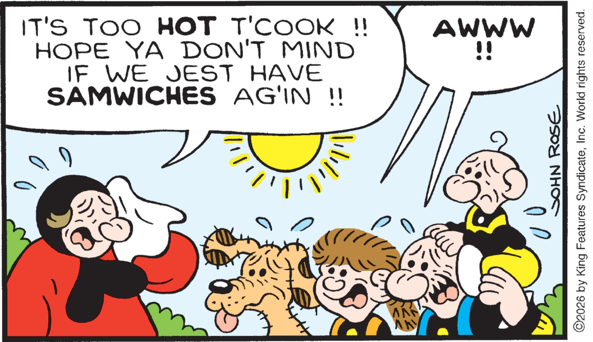 Happiness OCR: IT'S TOO HOT T'COOK !! HOPE YA DON'T MIND IF WE JEST HAVE SAMWICHES AG'IN !! AN AWWW !! JOHN ROSE ©2026 by King Features SyndicateInc. World rights reserved. IT'S TOO HOT T'COOK !! HOPE YA DON'T MIND IF WE JEST HAVE SAMWICHES AG'IN !! AN AWWW !! JOHN ROSE © 2026 by King Features SyndicateInc. World rights reserved .