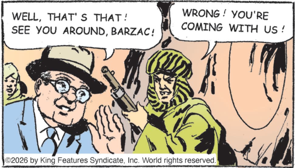 Pleased OCR: WELLTHAT'S THAT! SEE YOU AROUNDBARZAC! WRONG! YOU'RE COMING WITH US! O2026 by King Features SyndicateInc. World rights reserved. WELLTHAT'S THAT ! SEE YOU AROUNDBARZAC ! WRONG ! YOU'RE COMING WITH US ! O2026 by King Features SyndicateInc. World rights reserved .