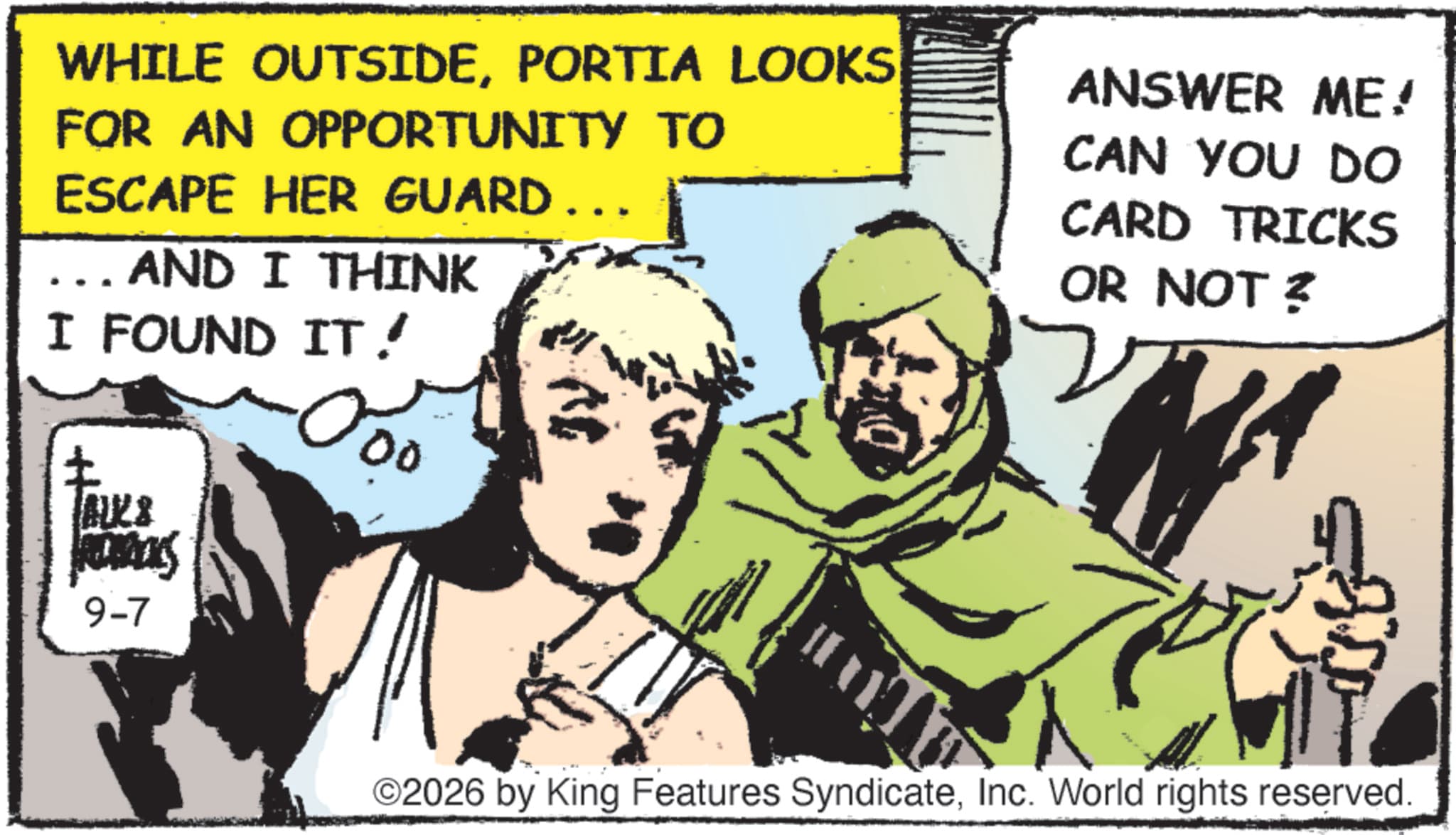 Comics OCR: WHILE OUTSIDEPORTIA LOOKS FOR AN OPPORTUNITY TO ESCAPE HER GUARD AND I THINK ANSWER ME! CAN YOU DO CARD TRICKS OR NOT ? I FOUND IT! ALKS Acas 9-7 00 ©2026 by King Features SyndicateInc. World rights reserved. WHILE OUTSIDEPORTIA LOOKS FOR AN OPPORTUNITY TO ESCAPE HER GUARD AND I THINK ANSWER ME ! CAN YOU DO CARD TRICKS OR NOT ? I FOUND IT ! ALKS Acas 9-7 00 © 2026 by King Features SyndicateInc. World rights reserved .
