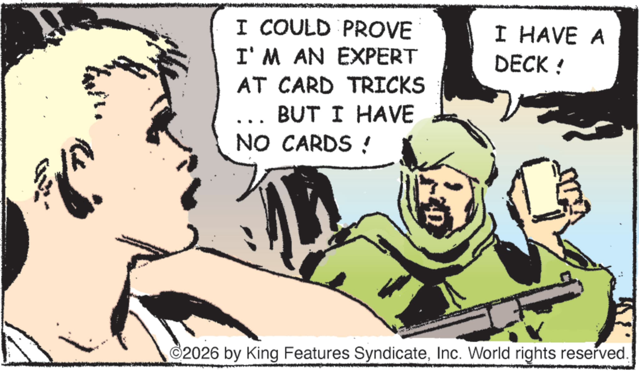 Pleased OCR: 7) I COULD PROVE I'M AN EXPERT AT CARD TRICKS BUT I HAVE NO CARDS! I HAVE A DECK ! 2026 by King Features SyndicateInc. World rights reserved. 7 ) I COULD PROVE I'M AN EXPERT AT CARD TRICKS BUT I HAVE NO CARDS ! I HAVE A DECK ! 2026 by King Features SyndicateInc. World rights reserved .