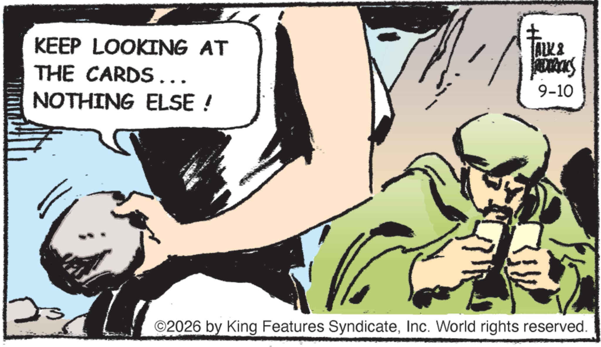 Publication OCR: KEEP LOOKING AT THE CARDS... NOTHING ELSE! TALK & ADRIACS 9-10 2026 by King Features SyndicateInc. World rights reserved. KEEP LOOKING AT THE CARDS ... NOTHING ELSE ! TALK & ADRIACS 9-10 2026 by King Features SyndicateInc. World rights reserved .