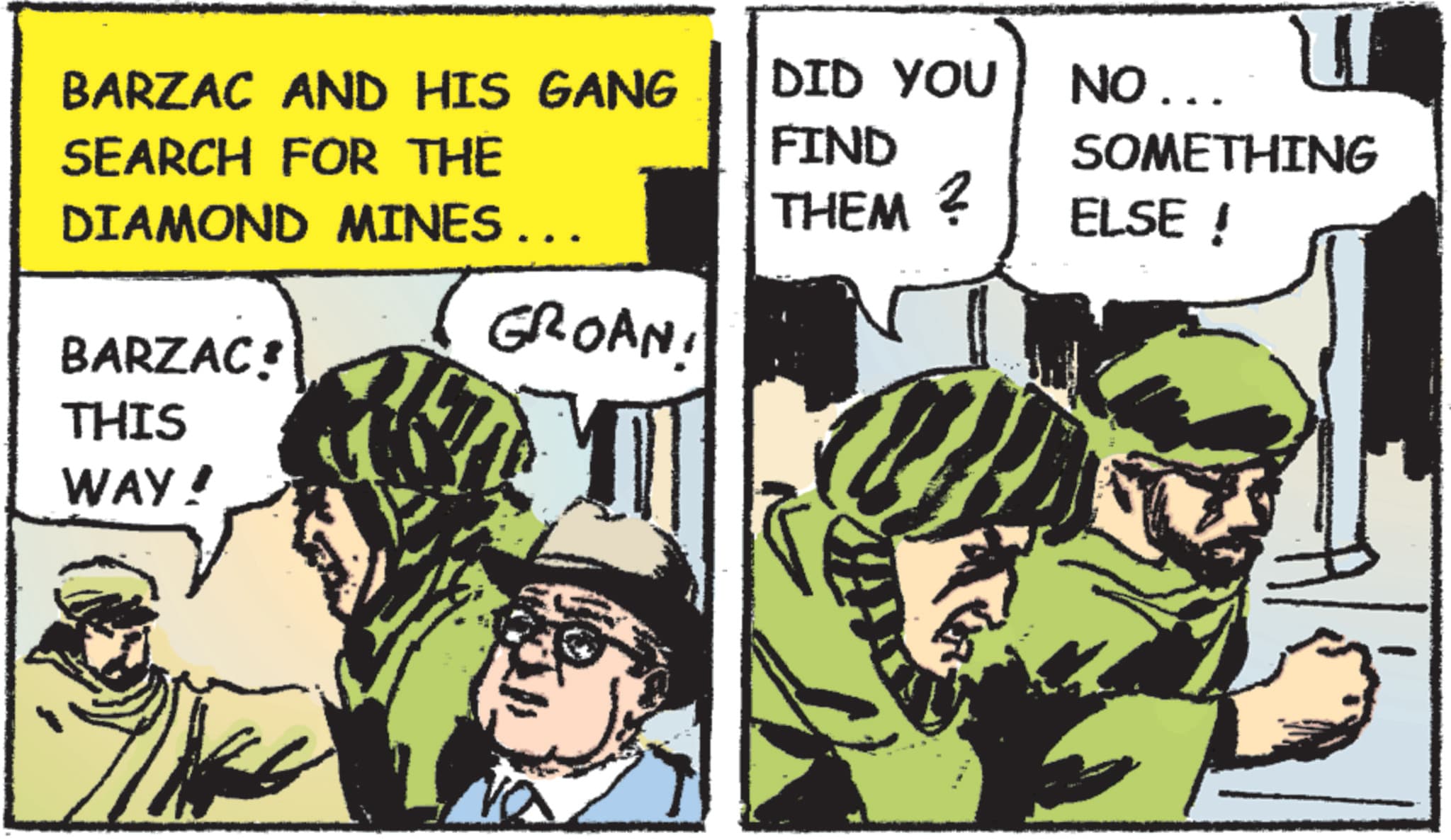 Fiction OCR: BARZAC AND HIS GANG SEARCH FOR THE DID YOU FIND NO... SOMETHING DIAMOND MINES... THEM ? ELSE ! GROAN BARZAC! THIS WAY! BARZAC AND HIS GANG SEARCH FOR THE DID YOU FIND NO ... SOMETHING DIAMOND MINES ... THEM ? ELSE ! GROAN BARZAC ! THIS WAY !