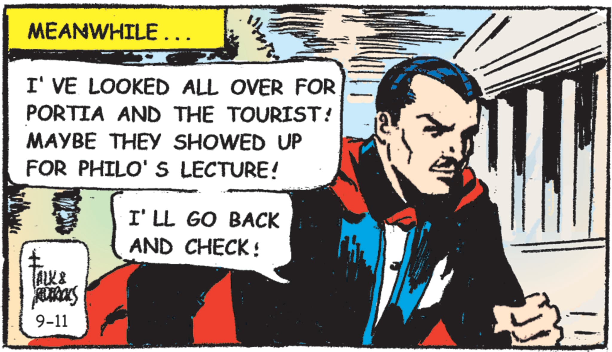 Animated cartoon OCR: MEANWHILE... I'VE LOOKED ALL OVER FOR PORTIA AND THE TOURIST! MAYBE THEY SHOWED UP FOR PHILO'S LECTURE! TALK & REDERALS 9-11 I'LL GO BACK AND CHECK: MEANWHILE ... I'VE LOOKED ALL OVER FOR PORTIA AND THE TOURIST ! MAYBE THEY SHOWED UP FOR PHILO'S LECTURE ! TALK & REDERALS 9-11 I'LL GO BACK AND CHECK :