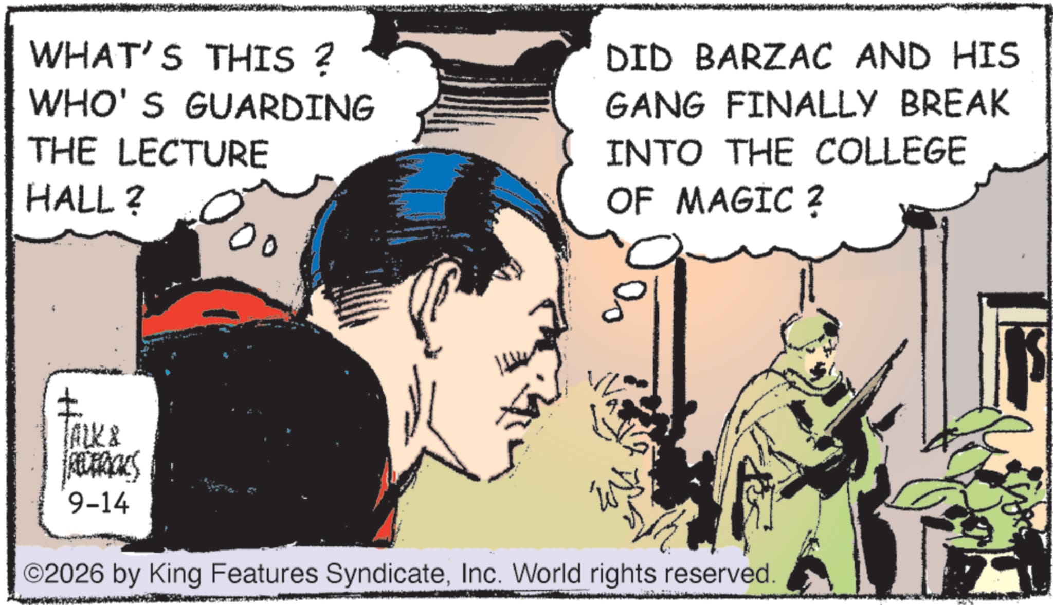 Animated cartoon OCR: WHAT'S THIS ? WHO'S GUARDING THE LECTURE HALL? 00 DID BARZAC AND HIS GANG FINALLY BREAK INTO THE COLLEGE OF MAGIC ? 4 TALK & RECERICKS 9-14 ©2026 by King Features SyndicateInc. World rights reserved. WHAT'S THIS ? WHO'S GUARDING THE LECTURE HALL ? 00 DID BARZAC AND HIS GANG FINALLY BREAK INTO THE COLLEGE OF MAGIC ? 4 TALK & RECERICKS 9-14 © 2026 by King Features SyndicateInc. World rights reserved .