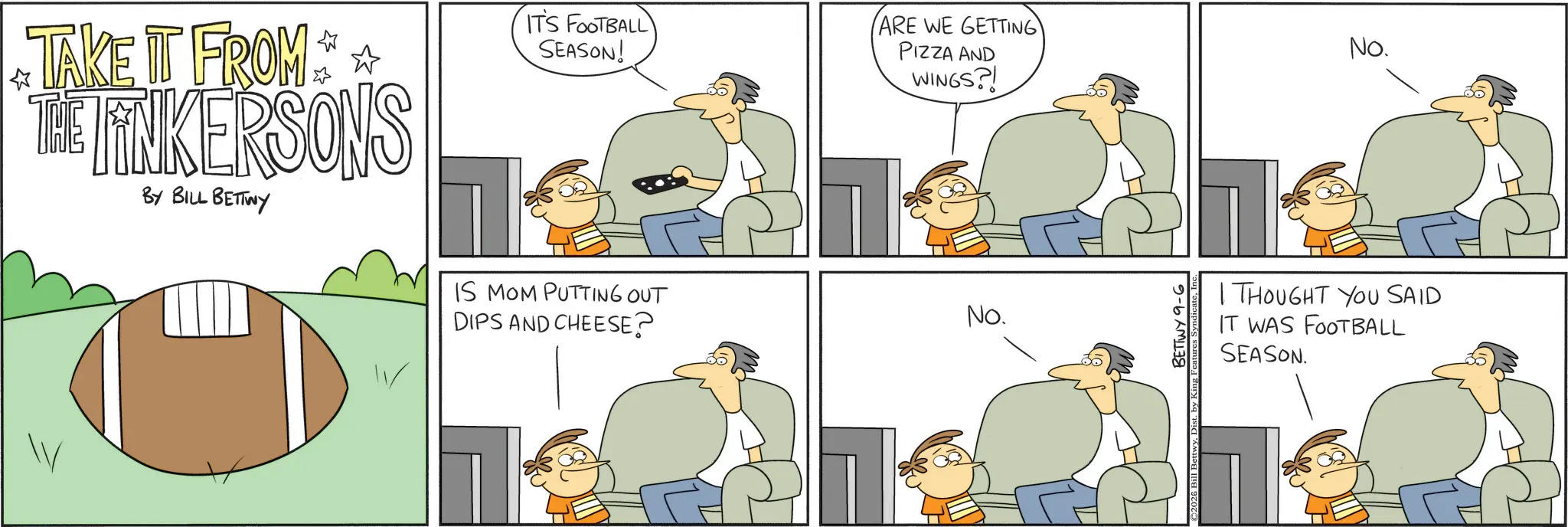 Fiction OCR: IT'S FOOTBALL SEASON! ? TAKE IT FROM THE LINKERSONS BY BILL BETTWY IS MOM PUTTING OUT DIPS AND CHEESE? ARE WE GETTING PIZZA AND WINGS?! No. BETTWY 9-6 No. I THOUGHT YOU SAID IT WAS FOOTBALL SEASON. IT'S FOOTBALL SEASON ! ? TAKE IT FROM THE LINKERSONS BY BILL BETTWY IS MOM PUTTING OUT DIPS AND CHEESE ? ARE WE GETTING PIZZA AND WINGS ?! No. BETTWY 9-6 No. I THOUGHT YOU SAID IT WAS FOOTBALL SEASON .