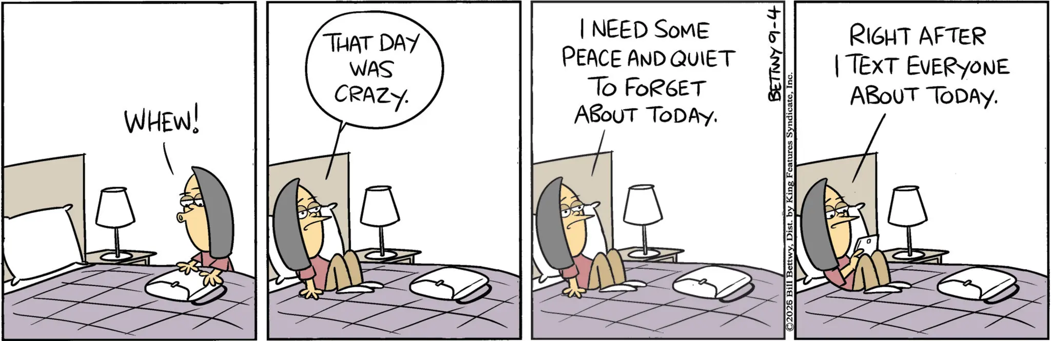 Fiction OCR: WHEW! THAT DAY WAS CRAZY. I NEED SOME PEACE AND QUIET TO FORGET ABOUT TODAY. BETTWY 9-4 ©2026 Bill BettwyIn RIGHT AFTER | TEXT EVERYONE ABOUT TODAY. WHEW ! THAT DAY WAS CRAZY . I NEED SOME PEACE AND QUIET TO FORGET ABOUT TODAY . BETTWY 9-4 © 2026 Bill BettwyDist . by King Features SyndicateIn RIGHT AFTER | TEXT EVERYONE ABOUT TODAY .