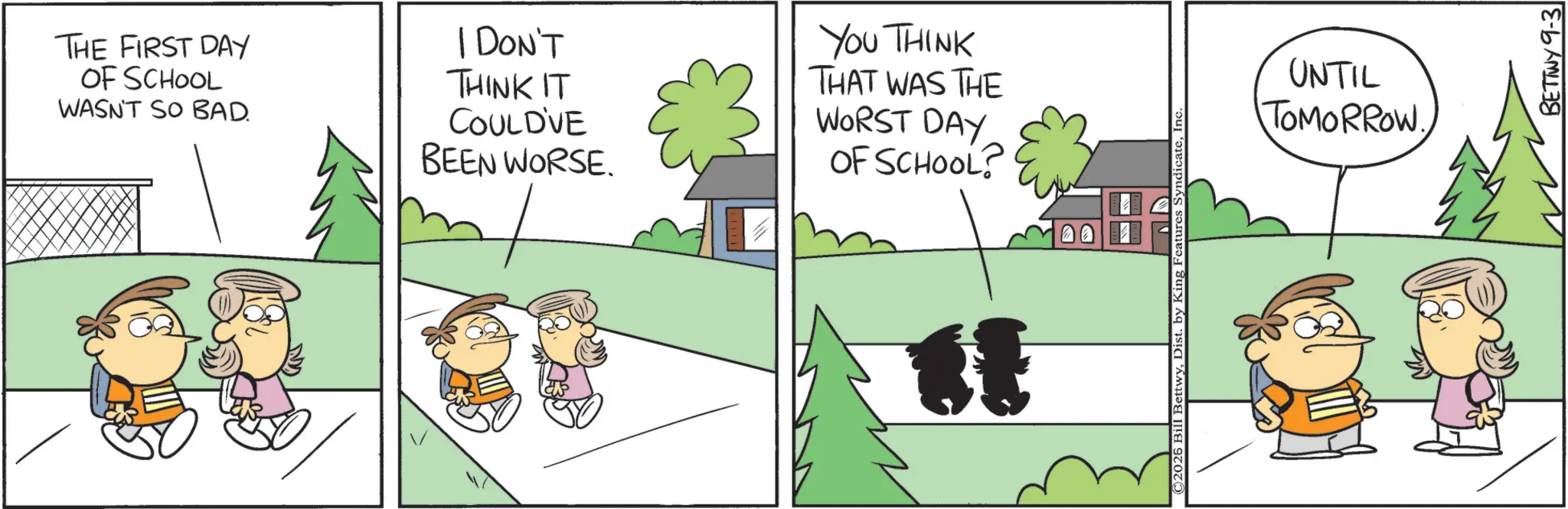 Pleased OCR: THE FIRST DAY OF SCHOOL WASN'T SO BAD. I DON'T THINK IT COULD'VE BEEN WORSE. YOU THINK THAT WAS THE WORST DAY OF SCHOOL? ©2026 Bill BettwyIn UNTIL TOMORROW. BETTWY 9-3 THE FIRST DAY OF SCHOOL WASN'T SO BAD . I DON'T THINK IT COULD'VE BEEN WORSE . YOU THINK THAT WAS THE WORST DAY OF SCHOOL ? © 2026 Bill BettwyDist . by King Features SyndicateIn UNTIL TOMORROW . BETTWY 9-3