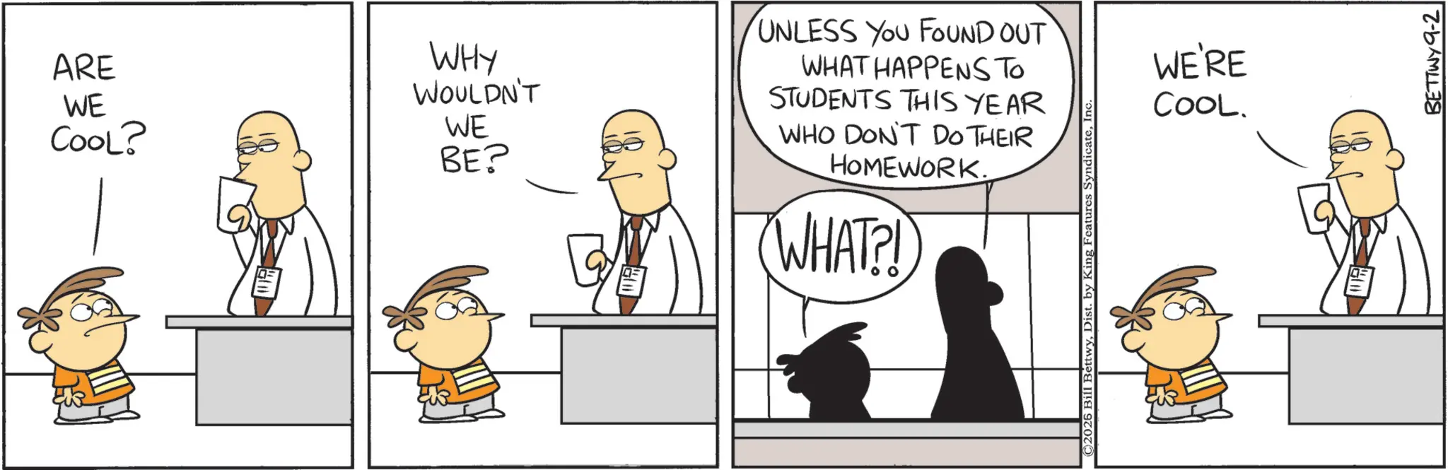 Animated cartoon OCR: ARE WE COOL? WHY WOULDN'T WE BE? UNLESS YOU FOUND OUT WHAT HAPPENS TO STUDENTS THIS YEAR WHO DON'T DO THEIR HOMEWORK. WHAT?! ©2026 Bill BettwyIn WE'RE COOL. BETTWY 9-2 ARE WE COOL ? WHY WOULDN'T WE BE ? UNLESS YOU FOUND OUT WHAT HAPPENS TO STUDENTS THIS YEAR WHO DON'T DO THEIR HOMEWORK . WHAT ?! © 2026 Bill BettwyDist . by King Features SyndicateIn WE'RE COOL . BETTWY 9-2