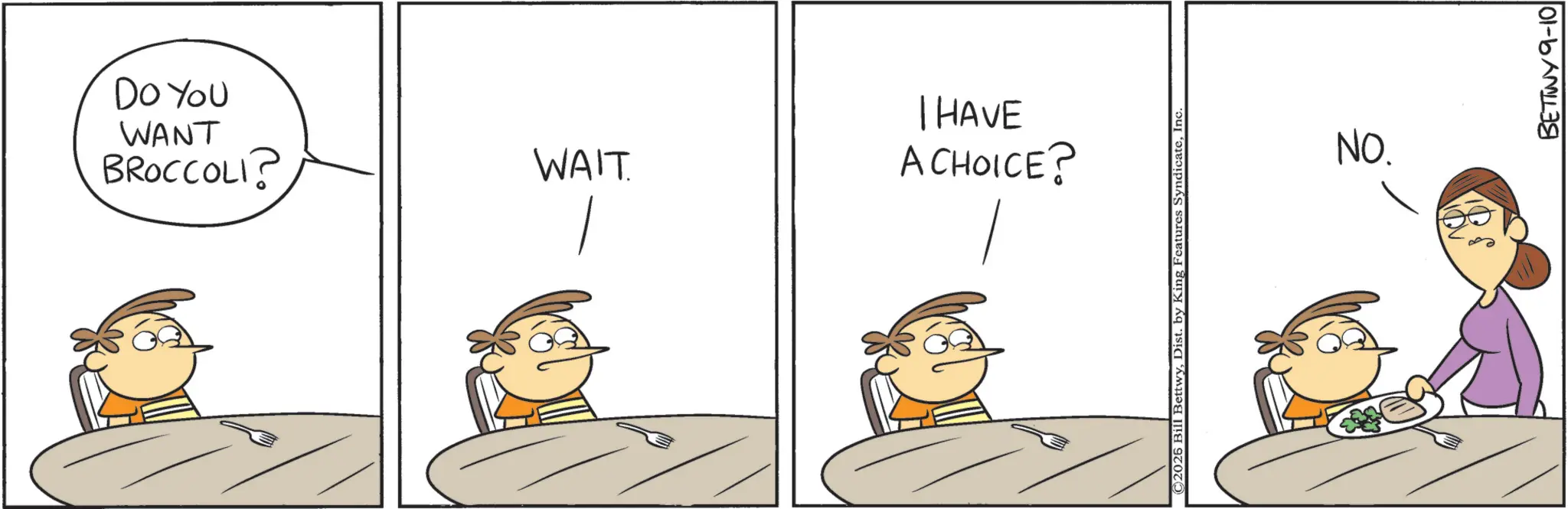 Animated cartoon OCR: BROCCOLI? WANT Do You WAIT A CHOICE? I HAVE ©2026 Bill BettwyInc NO. BETINY 9-10 BROCCOLI ? WANT Do You WAIT A CHOICE ? I HAVE © 2026 Bill BettwyDist . by King Features SyndicateInc NO . BETINY 9-10