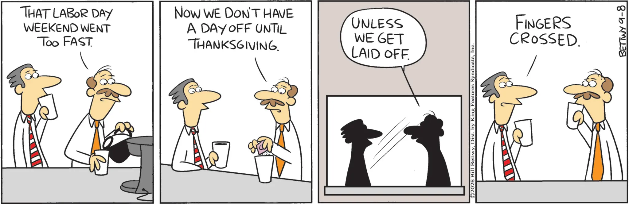 Animation OCR: THAT LABOR DAY WEEKEND WENT Too FAST Now WE DON'T HAVE A DAY OFF UNTIL THANKSGIVING. UNLESS WE GET LAID OFF. ©2026 Bill BettwyInc. FINGERS CROSSED. BETTWY 9-8 THAT LABOR DAY WEEKEND WENT Too FAST Now WE DON'T HAVE A DAY OFF UNTIL THANKSGIVING . UNLESS WE GET LAID OFF . © 2026 Bill BettwyDist . by King Features SyndicateInc. FINGERS CROSSED . BETTWY 9-8