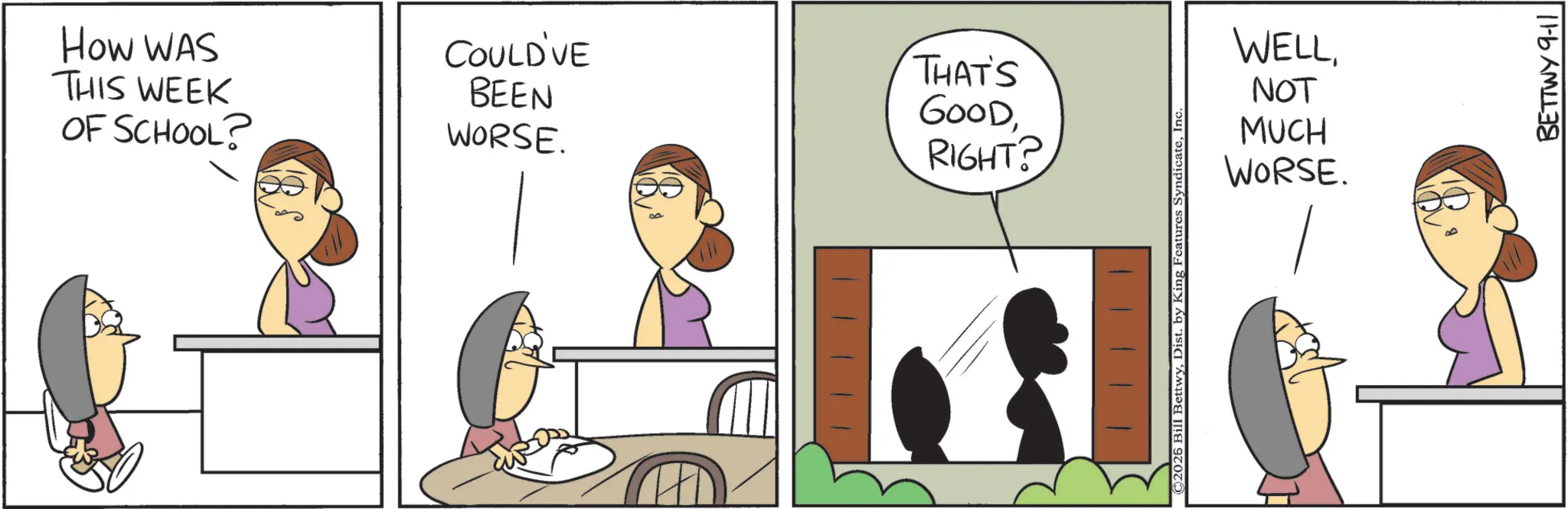 Animated cartoon OCR: How WAS COULD'VE THIS WEEK OF SCHOOL? BEEN THAT'S GOODWORSE. RIGHT? WELLNOT MUCH WORSE. ©2025 Bill BettwyInc. BETTWY 9-11 How WAS COULD'VE THIS WEEK OF SCHOOL ? BEEN THAT'S GOODWORSE . RIGHT ? WELLNOT MUCH WORSE . © 2025 Bill BettwyDist . by King Features SyndicateInc. BETTWY 9-11