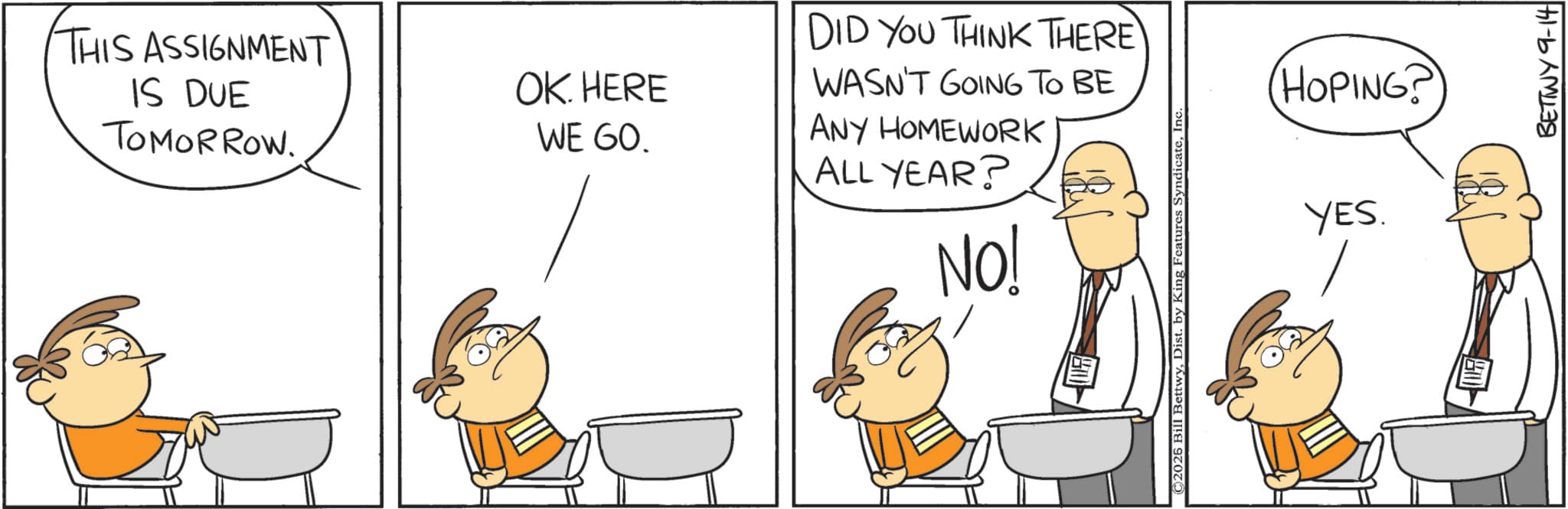 Fiction OCR: THIS ASSIGNMENT IS DUE TOMORROW. OK. HERE WE GO. DID YOU THINK THERE WASN'T GOING TO BE ANY HOMEWORK ALL YEAR? NO! ©2026 Bill BettwyIn HOPING? YES. BETTWY 9-14 THIS ASSIGNMENT IS DUE TOMORROW . OK . HERE WE GO . DID YOU THINK THERE WASN'T GOING TO BE ANY HOMEWORK ALL YEAR ? NO ! © 2026 Bill BettwyDist . by King Features SyndicateIn HOPING ? YES . BETTWY 9-14