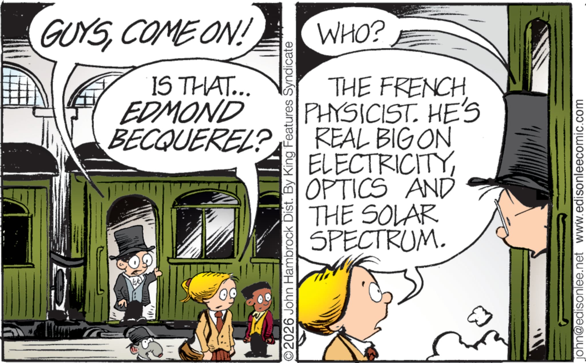 Animated cartoon OCR: GUYSCOME ON! IS THAT... EDMOND WHO? THE FRENCH PHYSICIST. HE'S BECQUEREL? REAL BIG ON 09 O2026 John Hambrock Dist. By King Features Syndicate ELECTRICITYOPTICS AND THE SOLAR SPECTRUM. john@edisonlee.net www.edisonleecomic.com GUYSCOME ON ! IS THAT ... EDMOND WHO ? THE FRENCH PHYSICIST . HE'S BECQUEREL ? REAL BIG ON 09 O2026 John Hambrock Dist . By King Features Syndicate ELECTRICITYOPTICS AND THE SOLAR SPECTRUM . john@edisonlee.net www.edisonleecomic.com