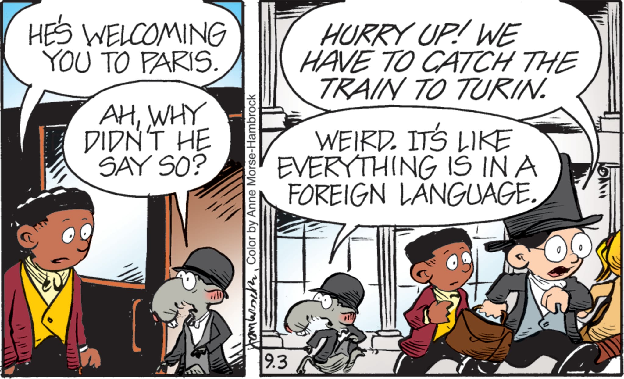 Publication OCR: HE'S WELCOMING YOU TO PARIS. AHWHY DIDN'T HE SAY SO? Hambath Color by Anne Morse-Hambrock HURRY UP! WE HAVE TO CATCH THE TRAIN TO TURIN. WEIRD. IT'S LIKE EVERYTHING IS IN A FOREIGN LANGUAGE. 9.3 HE'S WELCOMING YOU TO PARIS . AHWHY DIDN'T HE SAY SO ? Hambath Color by Anne Morse - Hambrock HURRY UP ! WE HAVE TO CATCH THE TRAIN TO TURIN . WEIRD . IT'S LIKE EVERYTHING IS IN A FOREIGN LANGUAGE . 9.3