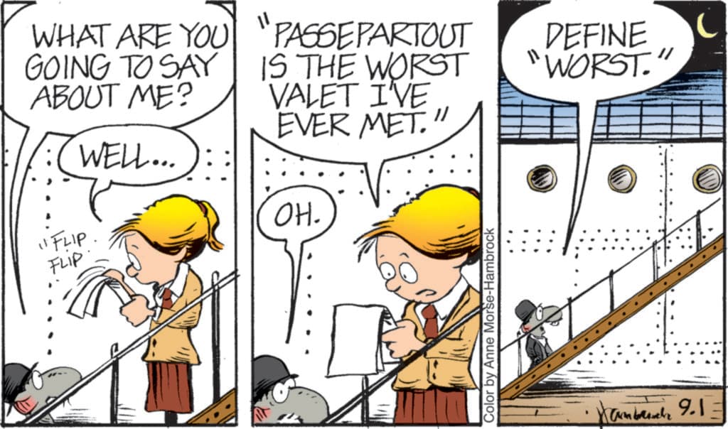 Animated cartoon OCR: WHAT ARE YOU GOING TO SAY ABOUT ME? WELL... "PASSEPARTOUT IS THE WORST VALET I'VE EVER MET." DEFINE WORST. "FLIP. OH. FLIP Color by Anne Morse-Hambrock amb 9.1= WHAT ARE YOU GOING TO SAY ABOUT ME ? WELL ... " PASSEPARTOUT IS THE WORST VALET I'VE EVER MET . " DEFINE WORST . " FLIP . OH . FLIP Color by Anne Morse - Hambrock amb 9.1 =