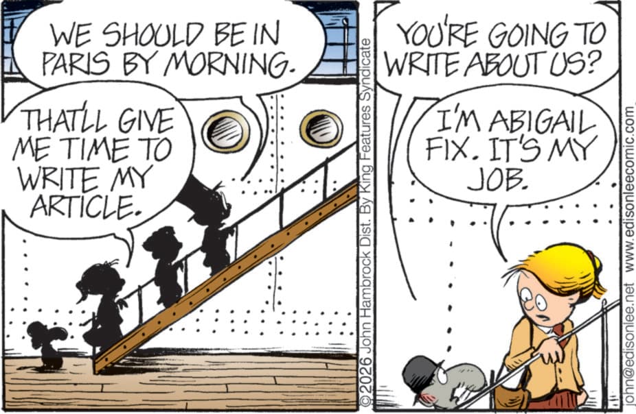 Animated cartoon OCR: WE SHOULD BE IN PARIS BY MORNING. THAT'LL GIVE ME TIME TO WRITE MY ARTICLE. 2026 John Hambrock Dist. By King Features Syndicate YOU'RE GOING TO WRITE ABOUT US? I'M ABIGAIL FIX. IT'S MY JOB. john@edisonlee.net www.edisonleecomic.com WE SHOULD BE IN PARIS BY MORNING . THAT'LL GIVE ME TIME TO WRITE MY ARTICLE . 2026 John Hambrock Dist . By King Features Syndicate YOU'RE GOING TO WRITE ABOUT US ? I'M ABIGAIL FIX . IT'S MY JOB . john@edisonlee.net www.edisonleecomic.com