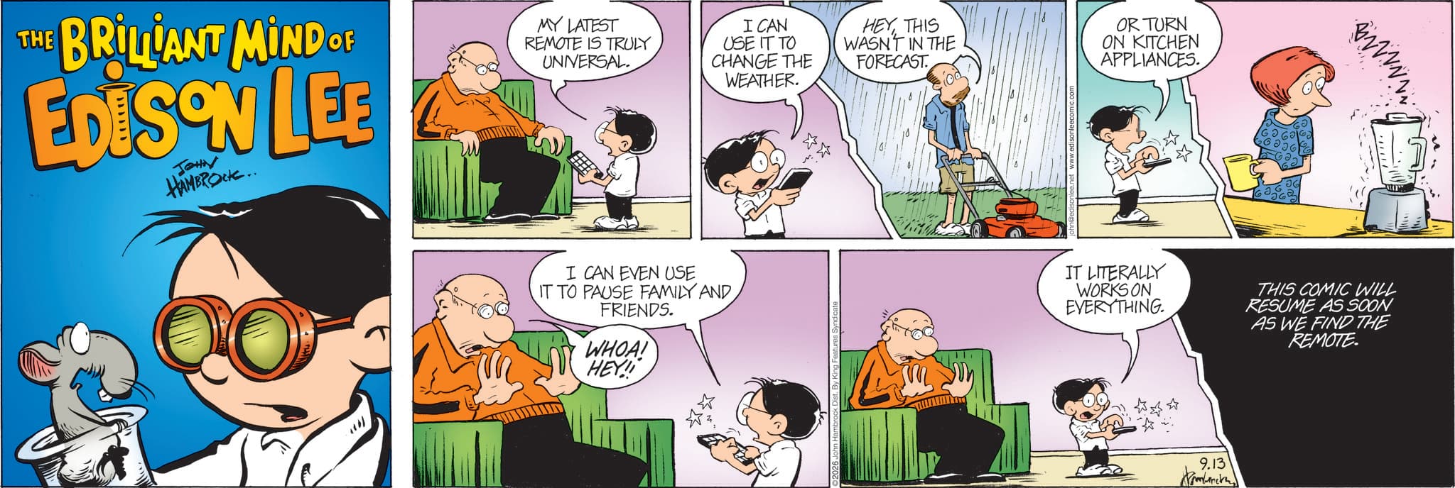 Fictional character OCR: THE BRILLIANT MIND OF EDISON LEE JOHN HAMBROCK.. MY LATEST REMOTE IS TRULY UNIVERSAL. I CAN USE IT TO CHANGE THE WEATHER. HEYTHIS WASN'T IN THE FORECAST OR TURN ON KITCHEN APPLIANCES. ?? D W V V N N N I CAN EVEN USE IT TO PAUSE FAMILY AND FRIENDS. WHOA! IT LITERALLY WORKS ON EVERYTHING. THIS COMIC WILL RESUME AS SOON AS WE FIND THE REMOTE. HEY! 9.13 THE BRILLIANT MIND OF EDISON LEE JOHN HAMBROCK .. MY LATEST REMOTE IS TRULY UNIVERSAL . I CAN USE IT TO CHANGE THE WEATHER . HEYTHIS WASN'T IN THE FORECAST OR TURN ON KITCHEN APPLIANCES . ?? D W V V N N N I CAN EVEN USE IT TO PAUSE FAMILY AND FRIENDS . WHOA ! IT LITERALLY WORKS ON EVERYTHING . THIS COMIC WILL RESUME AS SOON AS WE FIND THE REMOTE . HEY ! 9.13