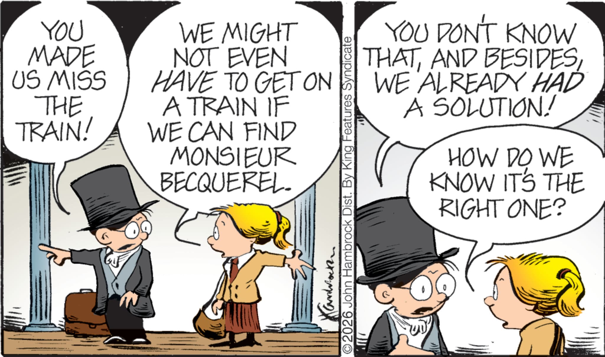 Animated cartoon OCR: YOU MADE US MISS THE TRAIN! WE MIGHT NOT EVEN HAVE TO GET ON A TRAIN IF WE CAN FIND MONSIEUR BECQUEREL YOU DON'T KNOW THATWE ALREADY HAD A SOLUTION! HOW DO WE KNOW IT'S THE RIGHT ONE? Kanback O2026 John Hambrock Dist. By King Features Syndicate YOU MADE US MISS THE TRAIN ! WE MIGHT NOT EVEN HAVE TO GET ON A TRAIN IF WE CAN FIND MONSIEUR BECQUEREL YOU DON'T KNOW THATAND BESIDESWE ALREADY HAD A SOLUTION ! HOW DO WE KNOW IT'S THE RIGHT ONE ? Kanback O2026 John Hambrock Dist . By King Features Syndicate