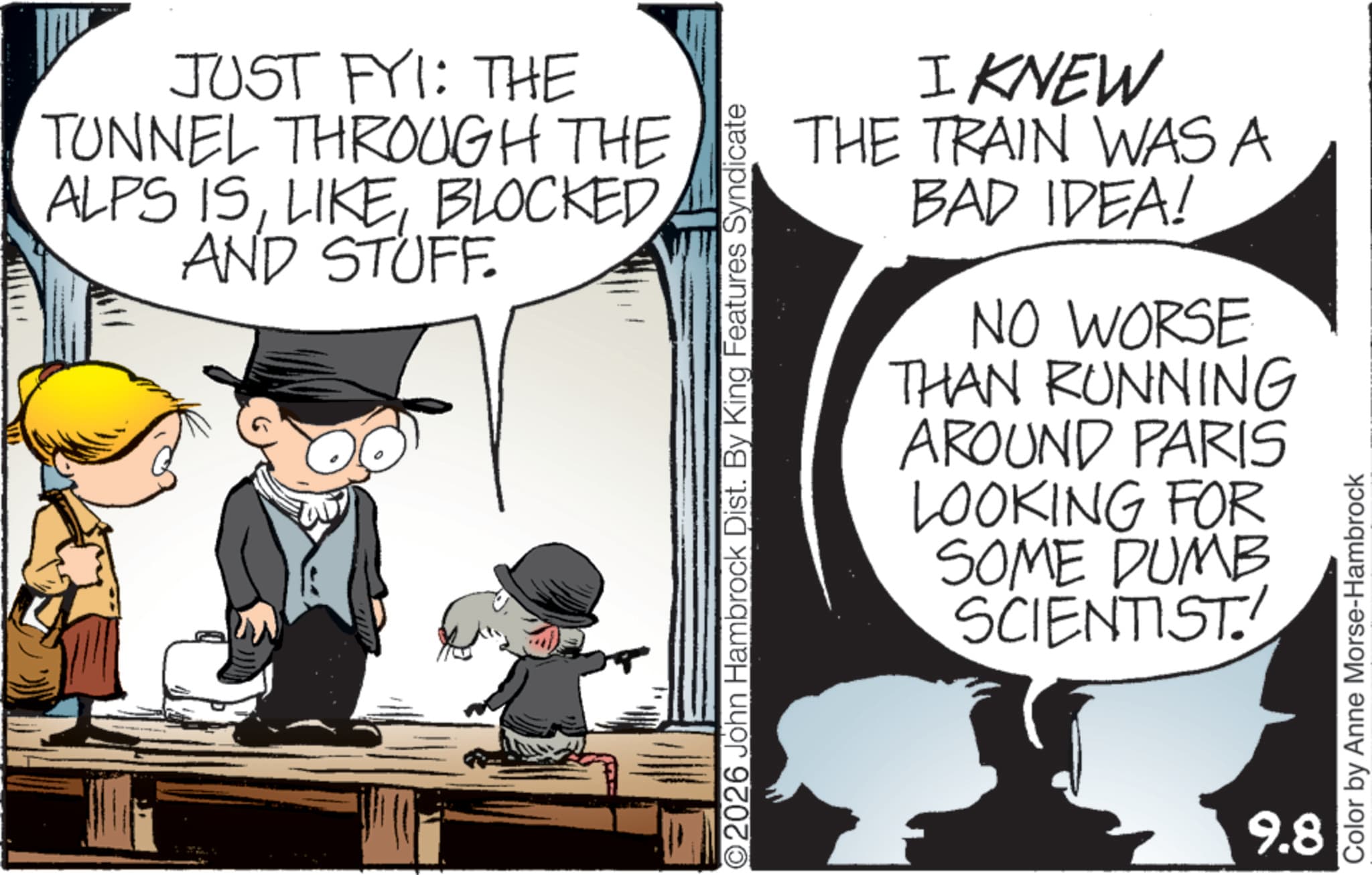 Child OCR: JUST FYI: THE TUNNEL THROUGH THE ALPS ISBLOCKED AND STUFF. ©2026 John Hambrock Dist. By King Features Syndicate I KNEW THE TRAIN WAS A BAD IDEA! NO WORSE THAN RUNNING AROUND PARIS LOOKING FOR SOME DUMB SCIENTIST 9.8 Color by Anne Morse-Hambrock JUST FYI : THE TUNNEL THROUGH THE ALPS ISBLOCKED AND STUFF . © 2026 John Hambrock Dist . By King Features Syndicate I KNEW THE TRAIN WAS A BAD IDEA ! NO WORSE THAN RUNNING AROUND PARIS LOOKING FOR SOME DUMB SCIENTIST 9.8 Color by Anne Morse - Hambrock