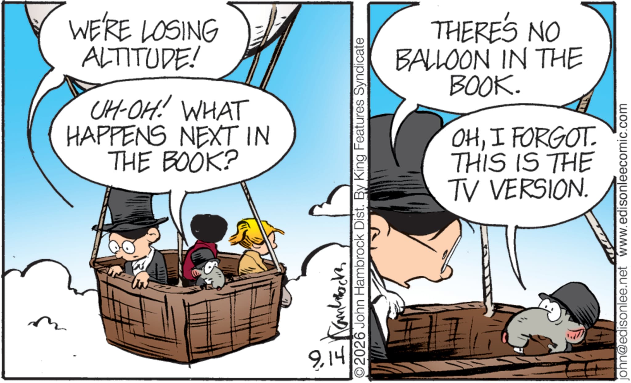 Photo caption OCR: WE'RE LOSING ALTITUDE! UH-OH! WHAT HAPPENS NEXT IN THE BOOK? 9.14 THERE'S NO BALLOON IN THE BOOK. OHI FORGOT THIS IS THE TV VERSION. 2026 John Hambrock Dist. By King Features Syndicate ?????? john@edisonlee.net www.edisonleecomic.com WE'RE LOSING ALTITUDE ! UH - OH ! WHAT HAPPENS NEXT IN THE BOOK ? 9.14 THERE'S NO BALLOON IN THE BOOK . OHI FORGOT THIS IS THE TV VERSION . 2026 John Hambrock Dist . By King Features Syndicate ?????? john@edisonlee.net www.edisonleecomic.com