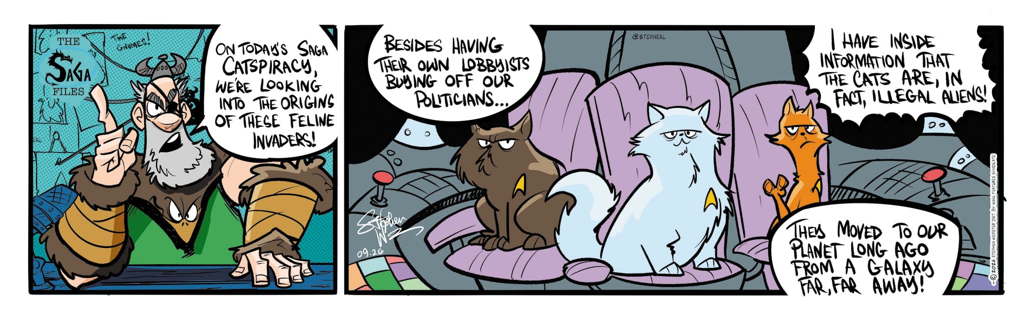 Comic book OCR: THE SAGA FILES GNOMES ON TODAY'S SAGA CATSPIRACYWE'RE LOOKING INTO THE ORIGINS OF THESE FELINE INVADERS! BESIDES HAVING THEIR OWN LOBBYISTS BUYING OFF OUR POLITICIANS.... Stephen 09.26 @STEPNEAL I HAVE INSIDE INFORMATION THAT THE CATS AREIN FACTILLEGAL ALIENS! 00 THE MOVED TO OUR PLANET LONG AGO FROM A GALAXY FARFAR AWAY! 00 -2026 STEPHEN WEBSTER DIST. BY KING FEATURES SYNDICATE THE SAGA FILES GNOMES ON TODAY'S SAGA CATSPIRACYWE'RE LOOKING INTO THE ORIGINS OF THESE FELINE INVADERS ! BESIDES HAVING THEIR OWN LOBBYISTS BUYING OFF OUR POLITICIANS .... Stephen 09.26 @STEPNEAL I HAVE INSIDE INFORMATION THAT THE CATS AREIN FACTILLEGAL ALIENS ! 00 THE MOVED TO OUR PLANET LONG AGO FROM A GALAXY FARFAR AWAY ! 00 -2026 STEPHEN WEBSTER DIST . BY KING FEATURES SYNDICATE
