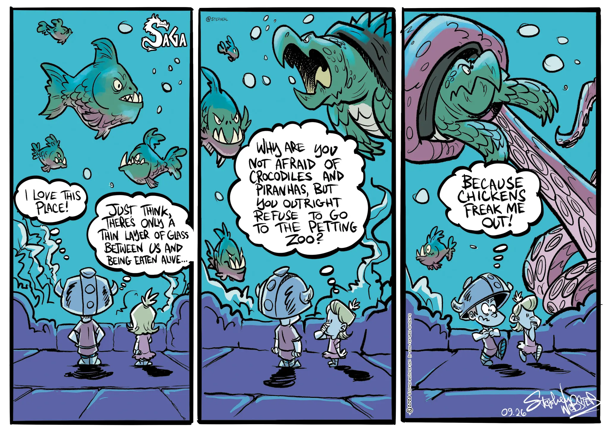 Comic book OCR: SÁGA @STEPNEAL I LOVE THIS PLACE! 9 JUST THINKTHERE'S ONLY A THIN LAYER OF GLASS BETWEEN US AND BEING EATEN ALIVE.... WHY ARE YOU NOT AFRAID OF CROCODILES AND PIRANHASBUT YOU OUTRIGHT REFUSE TO GO TO THE PETTING Zoo? 090 BECAUSE CHICKENS FREAK ME OUT! 2026 STEPHEN WEBSTER DIST BY KING FEATURES SYNDICATE 000 0 09.26 SÁGA @STEPNEAL I LOVE THIS PLACE ! 9 JUST THINKTHERE'S ONLY A THIN LAYER OF GLASS BETWEEN US AND BEING EATEN ALIVE .... WHY ARE YOU NOT AFRAID OF CROCODILES AND PIRANHASBUT YOU OUTRIGHT REFUSE TO GO TO THE PETTING Zoo ? 090 BECAUSE CHICKENS FREAK ME OUT ! 2026 STEPHEN WEBSTER DIST BY KING FEATURES SYNDICATE 000 0 09.26